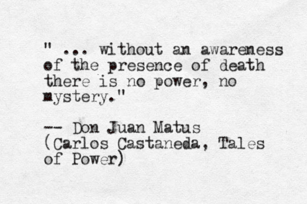 " ... without an awareness of the presence of death there is no power, no mystery." -- Don Juan Matus (Carlos Castaneda, Tales of Power)