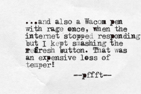 ...and also a Wacom pen with rage once, when the internet stopped responding but I kept smashing the redresh f f button. That was an expensive loss of temper! --pffft-- 