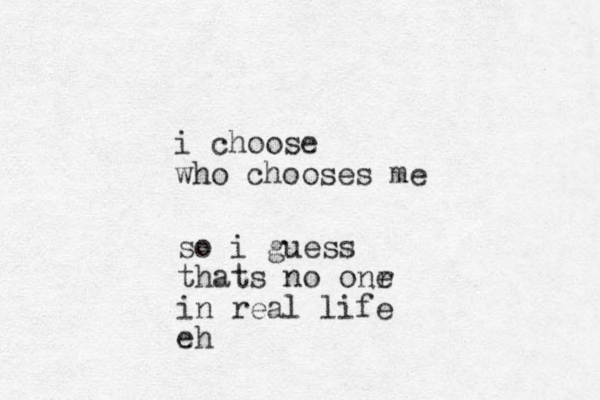 i choose who chooses me so i guess thats no onr e in real life eh