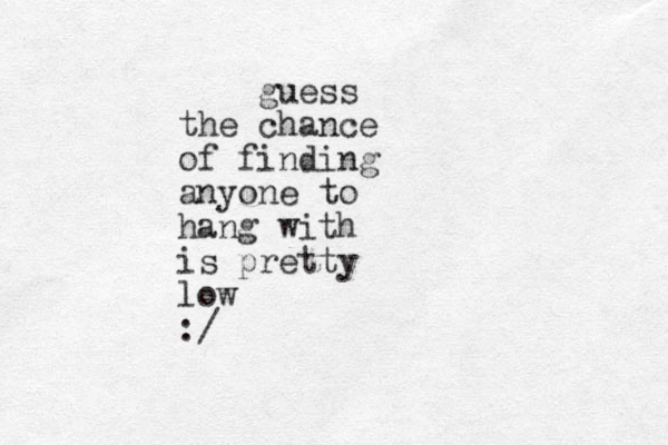 guess the chance of finding anyone to hang with is pretty low :/