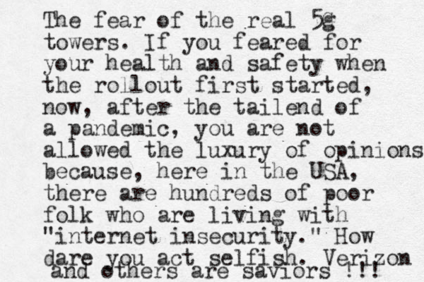 The fear of the real 5G g towers . If you feared for your health and safety when the rollout first started, now, after the tailend of a pandemic, you are not allowed the luxury of opinions because , here in the USA, there are hundreds of poor folk who are living with "internet insecurity." How dare you act selfish. Verizon and others are saviors !!! 