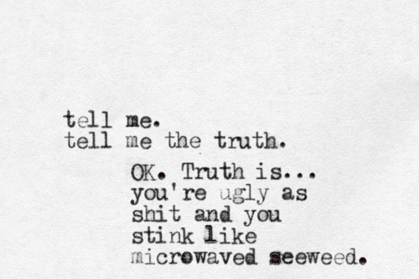tell me. tell me the truth. OK. Truth is... you're ugly as shit and you stink like microwaved seeweed. 