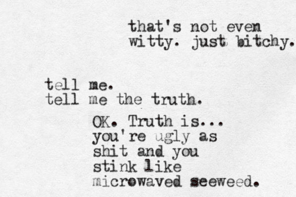 tell me. tell me the truth. OK. Truth is... you're ugly as shit and you stink like microwaved seeweed. that's not even witty. just bitchy. 
