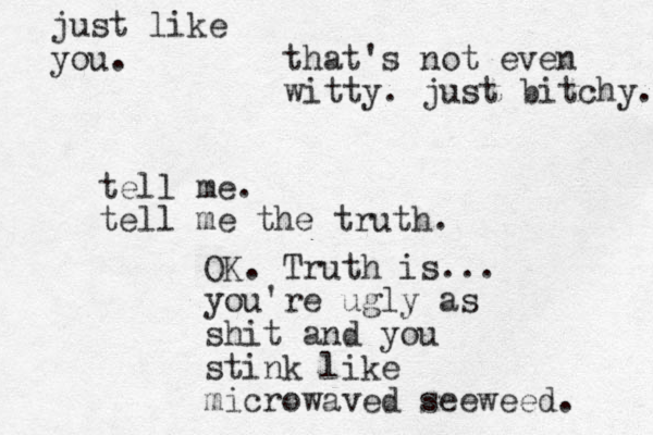 tell me. tell me the truth. OK. Truth is... you're ugly as shit and you stink like microwaved seeweed. that's not even witty. just bitchy. just like you.