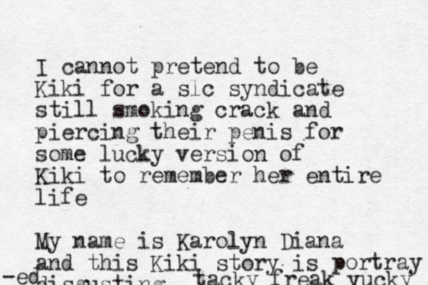 I cannot pretend to be Kiki for a slc syndicate still smoking crack and piercing their penis for some lucky version of Kiki to remember her entire life My name is Karolyn Diana and this Kiki story is disgusting tacky freak yucky portray -ed 