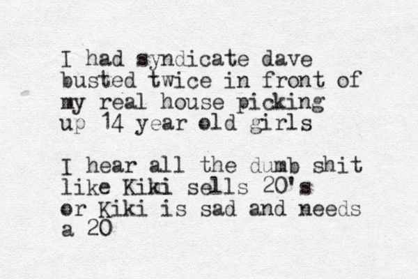 I had syndicate dave busted twice in front of my real house picking up 14 year old girls I hear all the dumb shit like Kimi ki sells 20's or Kiki is sad and needs a 20