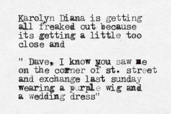 Karolyn Diana is getting all freaked out because its getting a little too close and " Dave, I know u y you saw me on the corner of st. street and exchange last sunday wearing a purple wig and a wedding dress"
