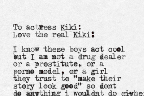 To actress Kiki: Love the real Kiki: I know these boys act cool but I am not a drug dealer or a prostitute, or a porno model, or a girl they trust to "make their story look good" so dont do anything i wouldnt do eiyher t 