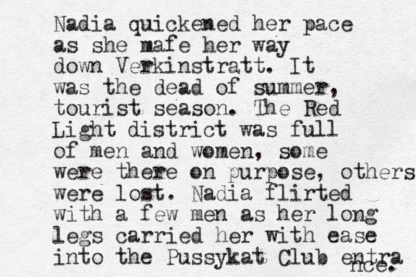 Nadia quickened her pace as she mafe her way down Verkinstratt. It was the dead of summer, tourist season. The Red Light district was full of men and women, some were there on purpose, others were lost . Nadia flirted with a few men as her long legs carried her with ease into the Pussykat Club entra nce. 