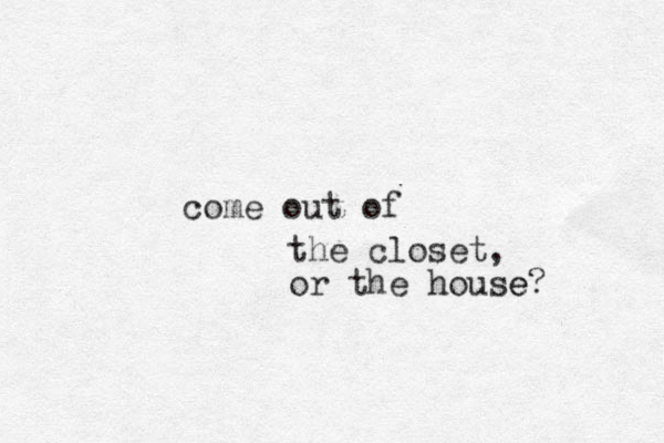 come out of the closet, or the house? e 