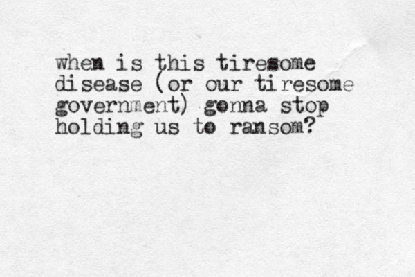 when is this tiresome disease (or our tiresome government) gonna stop holding us to ransom? 