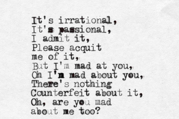 It's irrational, It's passional, I admit it, Please acquit me of it, But I'm mad at you, Oh I'n m mad about you, There's nothing Counterfeit about it, Oh, are you mad about me too? 