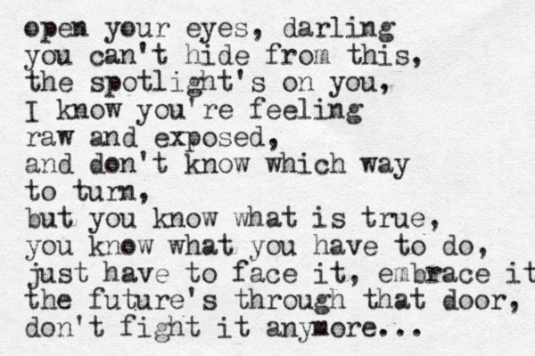 open your eyes, darling you can't hide from this, the spotlight's on you, I know you're feeling raw and exposed, and don't know which way to turn, but you know what is true, you know what you have to do, just have to face it, embrace it the future's through that door, don't fight it anymore... 