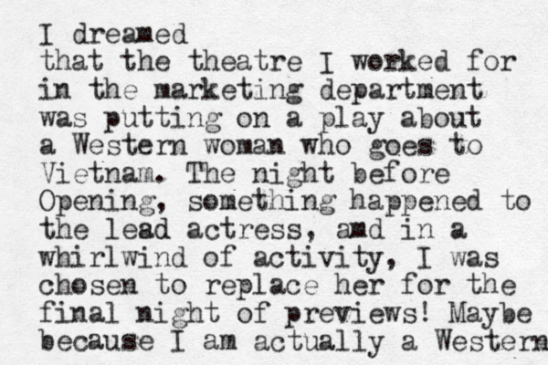 I dreamed that the theatre I worked for in the marketing department was putting on a play about a Western woman who goes to Vietnam. The night before Opening, something happened to the lesd actress, amd ad in a whirlwind of activity, I was chosen to replace her for the final night of previews! Maybe because I am actually a Western 