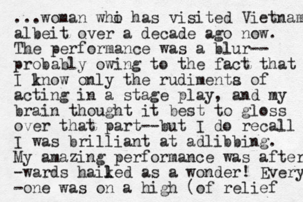 ...woman whi o has visited Vietnam albeit over a decade ago now. The performance was a blur-- probably owing to the fact that I lnow k only the rudimenta s of acting in a stage play, and my brain thought it best to gloss over that part--but I do recall I was brilliant at adlibbing. My amazing performance was after -wards haiked l l as a wonder! Every -one was on a high (of relief 