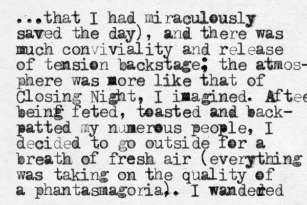 ...that I had miraculously saved the day), and there was much conviviality and release of tension backstage . ; the atmos- phere was more like that of Closing Night, I imagined. Aftee beinf g feted, toasted and back- patted my numerous people, I decided to go outside for a breath of fresh air (everything was taking on the quality of a phantasmagoria. ). I wanded r red 