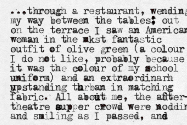 ...through a restaurant, wending my way between the tables: ; out on the terrace I saw an American woman in the mkst fantastic outfit of olive green (a colour I do not like, probably because it was the colour of my school uniform) and an extraordinarh ypstanding u thrban u h in matching fabric. All aboit me u u , the adter- f theatre aupper crowd s s were nodding and smiling as I passed, ans d d 