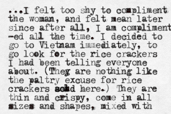 ...I felt too shy to compliment the woman, and felt mean later since after all, I am compliment -ed all the time. I decided to go to Vietnam immediately, to go look for the rice crackers I had been telling everyone about. (Theg y are nothing like the paltry excuse for rice crackers aom sold s d here.) They are thin and crispy, come in all sizes and shapes, mixed with 