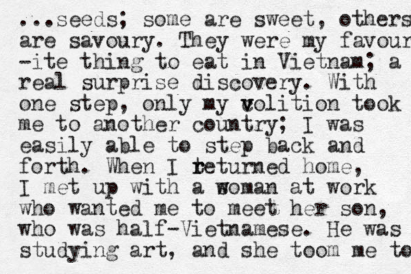...seeds; some are sweet, others are savoury. They were my favour -ite thing to eat in Vietnam; a real surprise discovery. With one step, only my c v volition took me to another country; I was easily able to step back and forth. When I teturned r r home , I met up with a soman at w w work who wanted me to meet her son, who was half-Vietnamese. He was studying art, and she toom me to 