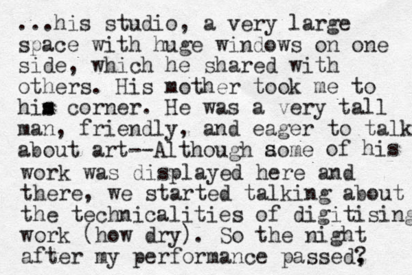 ...his studio, a very large space with huge windows on one side, which he shared with others. His mother took me to him s s corner. He was a very tall man, friendly, and eager to talk about art --Although aome s of his work was displayed here and there, we started talking about the technicalities of digitising work (how dry). So the night after my performance passed? , , 