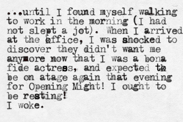 ...until I found myself walking to work in the morning (I had not slept a jot). When I arrived at the kffice o , I was ahocked s s to discover they didn't want me anymore now that I was a bona fide actree s s ss, and expected tk to be on atage again that evening for Opening Might! I ought to be reating! s s I woke.