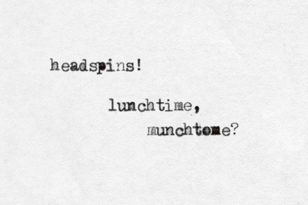 headspins! lunchtime, munchtome? 