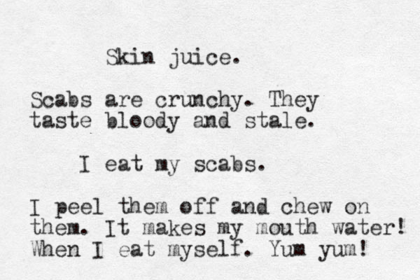 Skin juice. Scabs are crunchy. They taste bloody and stale. I eat my scabs. I peel them off and chew on them. It makes my mouth water! When I eat myself. Yum yum! 