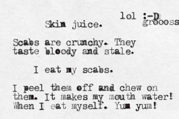 Skin juice. Scabs are crunchy. They taste bloody and stale. I eat my scabs. I peel them off and chew on them. It makes my mouth water! When I eat myself. Yum yum! lol :-D groooss 