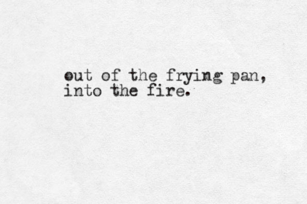 out of the frying pan, into the fire.