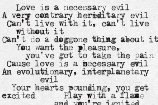 Love is a necessary evil A very contrary heri editary evil Can't live with it, can't live without it Can't do a doggone thing about it You want the pleasure, you've got to take the pain Cause love is a b n necessary evil An evolutionary, interplanetary evil Your hearts pounding, you get excited Play with a flame and you're ignited 