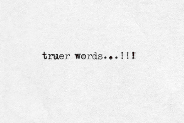 truer words...!! ! 