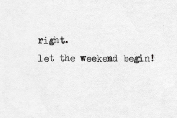 right. let the weekend begin! 