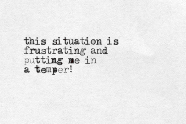 this situation is frustrating and putting me in a temper! 