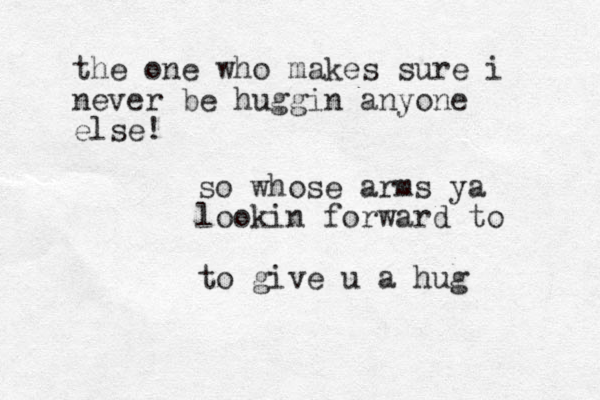so whose arms ya lookin forward to to give u a hug the one who makes sure i never be huggin anyone else!