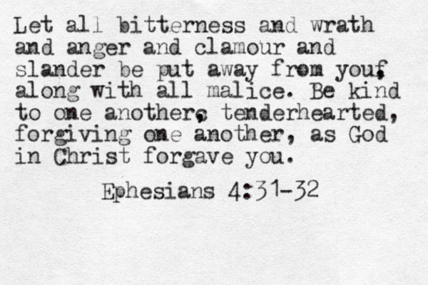 Let all bitterness and wrath and anger and clamour and slander be put away from youf , , along with all malice. Be kind to one anotherc , , tenderhearted, forgiving one another, as God in Christ forgave you. Ephesians 4:31-32