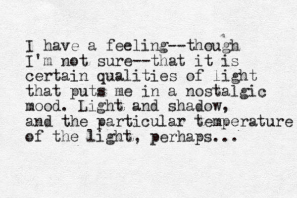 I have a feeling--though I'm not sure--that it is certain qualities of light that puts me in a nostalgic mood. Light and shadow, and the particular temperature of the light, perhaps... 