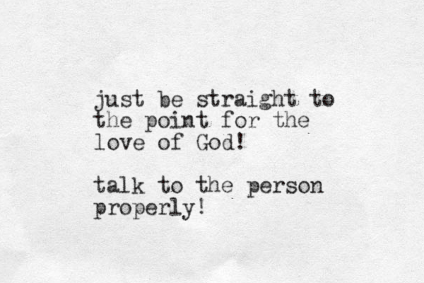 just be straight to the point for the love of God! talk to the person properly!
