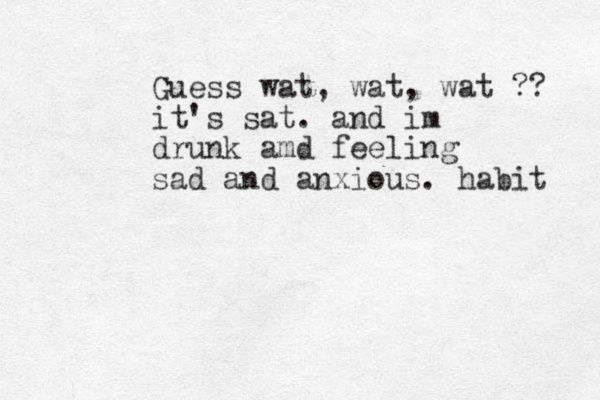 Guess wat, wat, wat ?? it's sat. and im drunk amd feeling sad and anxious. habit 