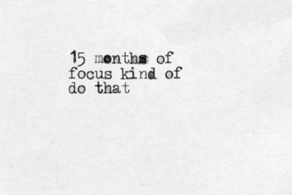 15 months of focus kind of do that