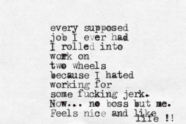 every supposed job I ever had I rolled into work on two wheels because I hated working for some fucking jerk. Now... no boss but me. Feels nice and like life !! 