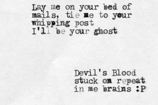 Lay me on your bed of mails , tie me to your whipping post I'll be your ghost Devil's Blood stuck on repeat in me brains :P 