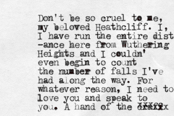 Don't be so cruel to me, my beloved Heathcliff. I, I have run the entire distanc -ance here from Wuthering Heights and I couldn' even begin to count the number of falls I've had along the way. For whatever reason, I need to love you and speak to you. A hand of the draf xxxxx xxx c 