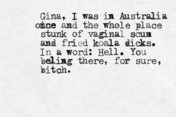 Gina , I was in Australia ine once and the whole place stunk of vaginal scum and fried koala dicks. In a word: Hell. You beling there, for sure, bitch. 