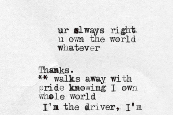 ur slways right u own the world whatever Thanks. ** walks away with pride knowing I own whole world I'm the driver, I'm 