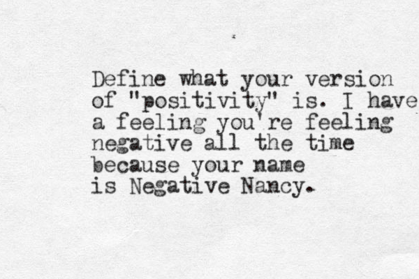 Define what your version of "positivity" is. I have a feeling you're feeling negative all the time because your name is Negative Nancy. 