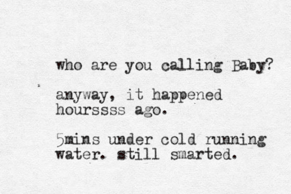 who are you calling Baby? anyway, it happened hourssss ago. 5mins under cold running water. still smarted. 