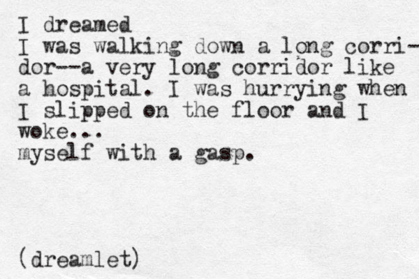 I dreamed I was walking down a long corri- dor--a very long corridor like a hospital. I was hurrying when I slipped on the floor and I woke... myself with a gasp. (dreamlet)