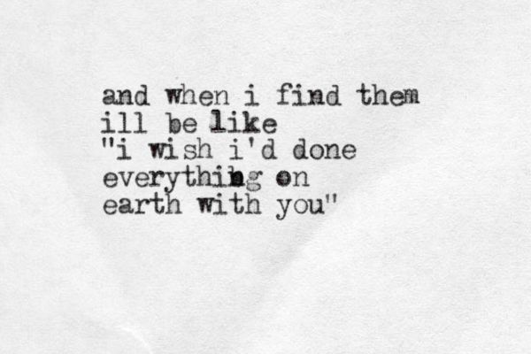 and when i find them ill be like "i wish i'd done everythibg n on earth with you"