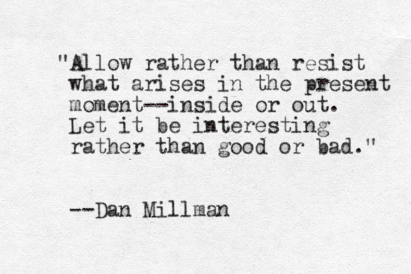 "Allow rather than resist what arises in the present moment--inside or out. Let it be interesting rather than good or bad." --Dan Millman