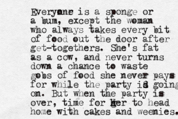 Everyn onr e is a sponge or a bum, except the woman who always takes every bit of food out the door after get-togethers. She's fat as a cow, and never turns down a chance to waste gobs of food she never pays for while the party id s S going on. But when the party is over, time for g her H h to head home with cakes and weenies. 